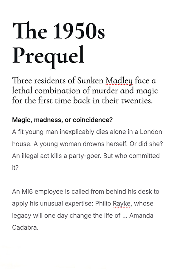 The 1950s Prequel Three residents of Sunken Madley face a lethal combination of murder and magic for the first time back in their twenties. Magic, madness, or coincidence? A fit young man inexplicably dies alone in a London house. A young woman drowns herserlf. Or did she? An illegal act kills a party-goer. But who committed it? An MI6 employee is called from behing his desk to apply his unusual expertise: Philip Rayke, whose legacy will one day change the life of ...Amanda Cadabra.